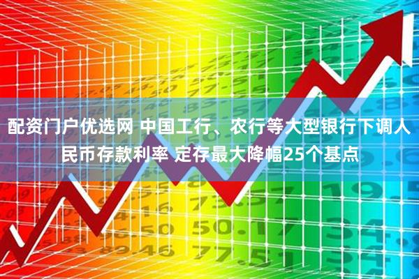 配资门户优选网 中国工行、农行等大型银行下调人民币存款利率 定存最大降幅25个基点