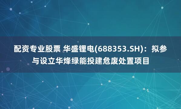 配资专业股票 华盛锂电(688353.SH)：拟参与设立华烽绿能投建危废处置项目