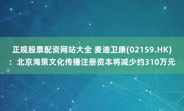 正规股票配资网站大全 麦迪卫康(02159.HK)：北京海策文化传播注册资本将减少约310万元