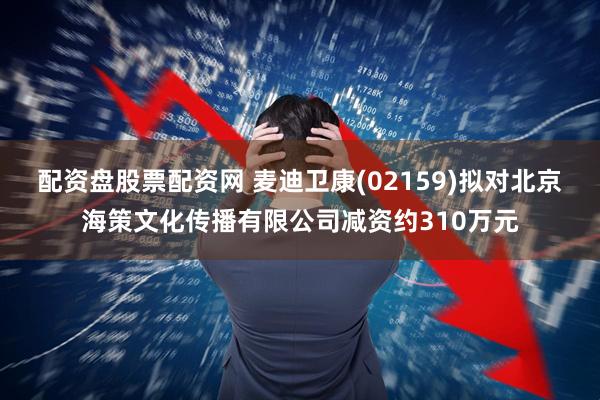 配资盘股票配资网 麦迪卫康(02159)拟对北京海策文化传播有限公司减资约310万元