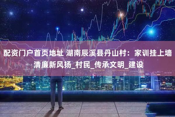 配资门户首页地址 湖南辰溪县丹山村：家训挂上墙 清廉新风扬_村民_传承文明_建设