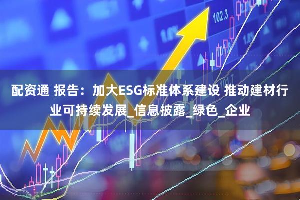 配资通 报告：加大ESG标准体系建设 推动建材行业可持续发展_信息披露_绿色_企业