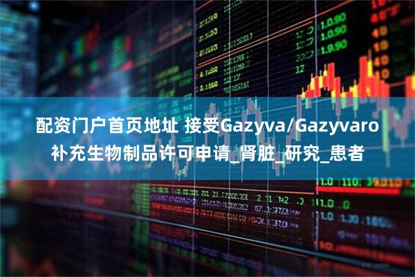 配资门户首页地址 接受Gazyva/Gazyvaro补充生物制品许可申请_肾脏_研究_患者