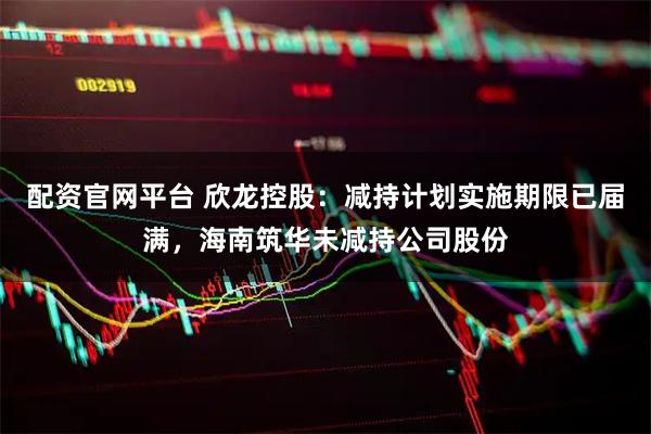 配资官网平台 欣龙控股：减持计划实施期限已届满，海南筑华未减持公司股份