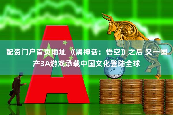 配资门户首页地址 《黑神话：悟空》之后 又一国产3A游戏承载中国文化登陆全球