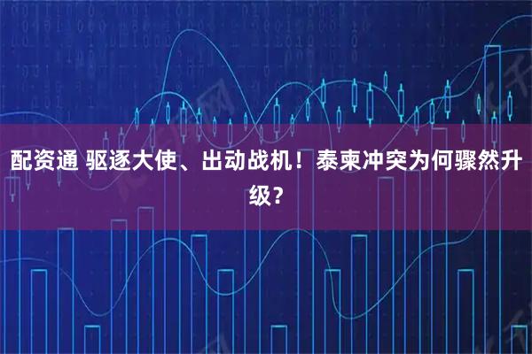 配资通 驱逐大使、出动战机！泰柬冲突为何骤然升级？