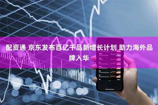 配资通 京东发布百亿千品新增长计划 助力海外品牌入华