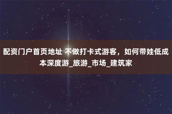 配资门户首页地址 不做打卡式游客，如何带娃低成本深度游_旅游_市场_建筑家
