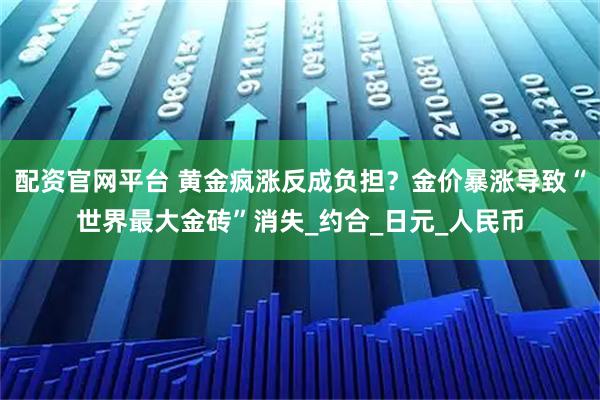 配资官网平台 黄金疯涨反成负担？金价暴涨导致“世界最大金砖”消失_约合_日元_人民币