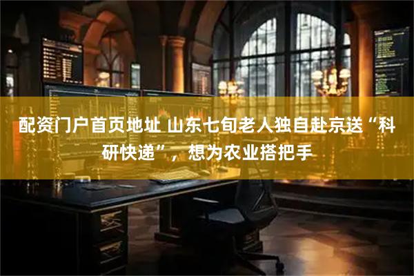 配资门户首页地址 山东七旬老人独自赴京送“科研快递”，想为农业搭把手