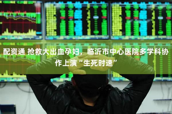 配资通 抢救大出血孕妇，临沂市中心医院多学科协作上演“生死时速”