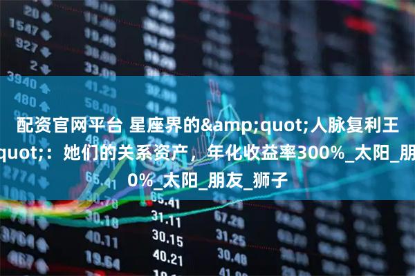 配资官网平台 星座界的&quot;人脉复利王&quot;：她们的关系资产，年化收益率300%_太阳_朋友_狮子