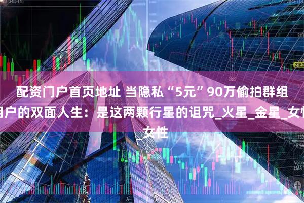 配资门户首页地址 当隐私“5元”90万偷拍群组用户的双面人生：是这两颗行星的诅咒_火星_金星_女性