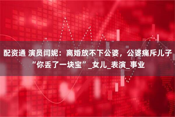 配资通 演员闫妮：离婚放不下公婆，公婆痛斥儿子“你丢了一块宝”_女儿_表演_事业