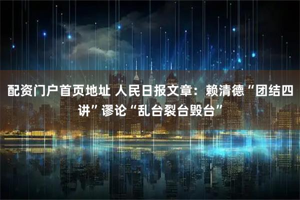 配资门户首页地址 人民日报文章：赖清德“团结四讲”谬论“乱台裂台毁台”