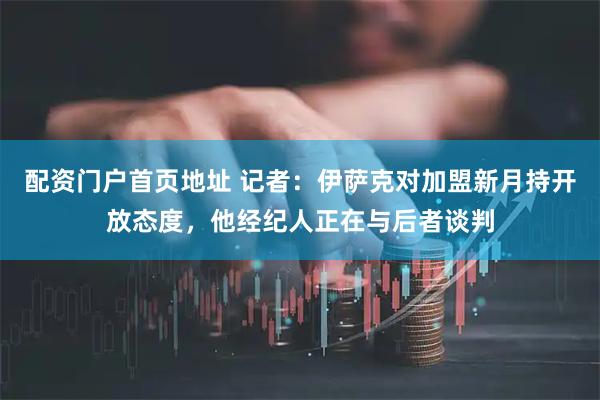 配资门户首页地址 记者：伊萨克对加盟新月持开放态度，他经纪人正在与后者谈判