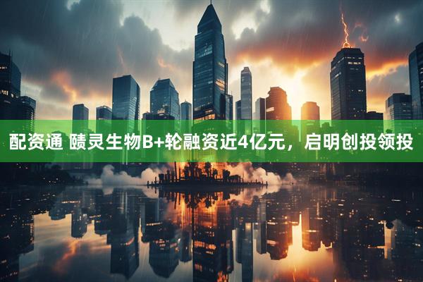 配资通 赜灵生物B+轮融资近4亿元，启明创投领投