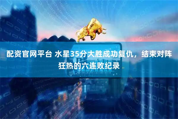 配资官网平台 水星35分大胜成功复仇，结束对阵狂热的六连败纪录