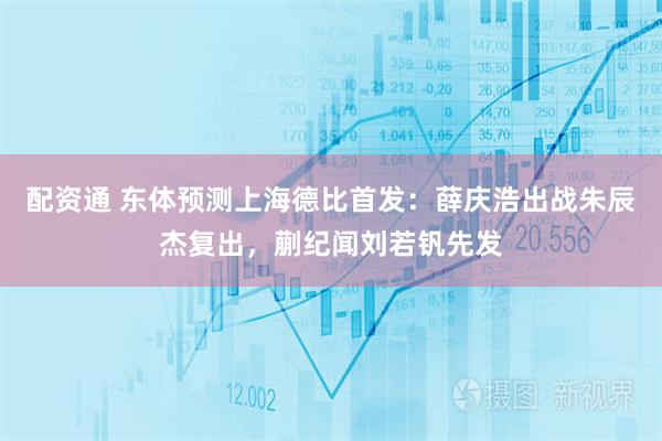 配资通 东体预测上海德比首发：薛庆浩出战朱辰杰复出，蒯纪闻刘若钒先发