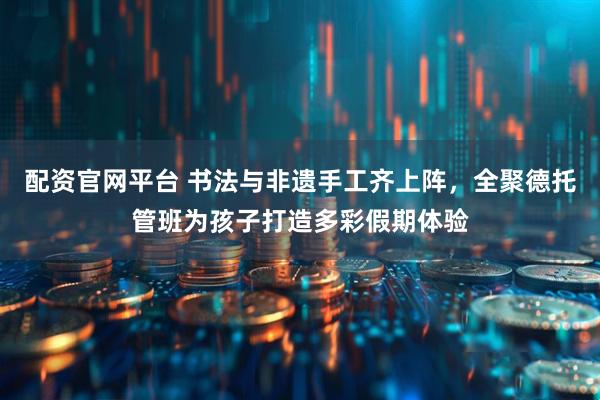 配资官网平台 书法与非遗手工齐上阵，全聚德托管班为孩子打造多彩假期体验