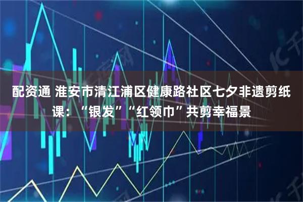 配资通 淮安市清江浦区健康路社区七夕非遗剪纸课：“银发”“红领巾”共剪幸福景
