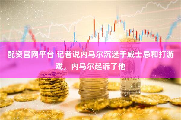 配资官网平台 记者说内马尔沉迷于威士忌和打游戏，内马尔起诉了他