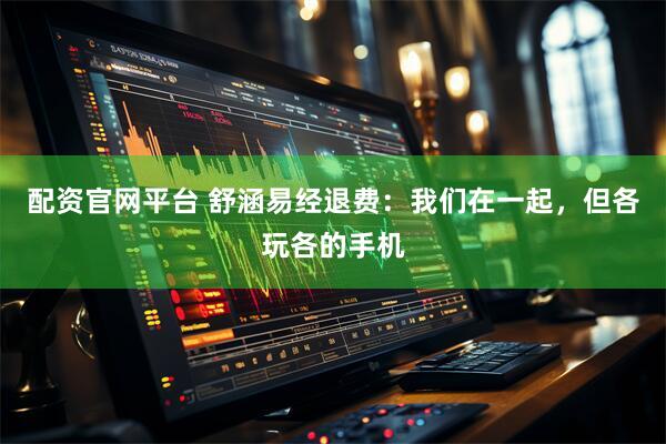 配资官网平台 舒涵易经退费：我们在一起，但各玩各的手机