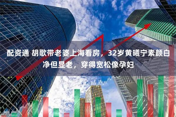 配资通 胡歌带老婆上海看房，32岁黄曦宁素颜白净但显老，穿得宽松像孕妇