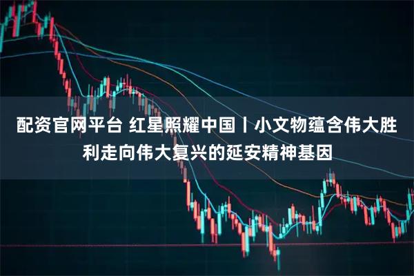 配资官网平台 红星照耀中国丨小文物蕴含伟大胜利走向伟大复兴的延安精神基因