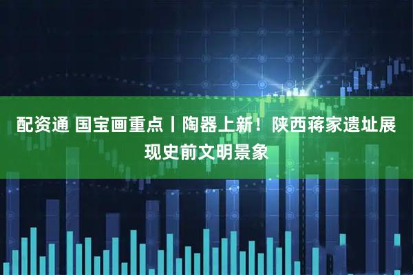 配资通 国宝画重点丨陶器上新！陕西蒋家遗址展现史前文明景象