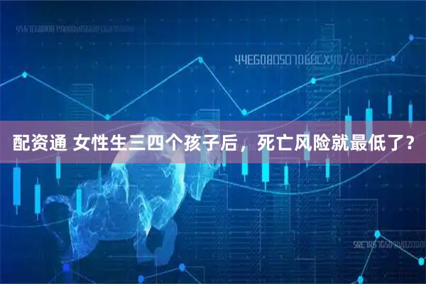 配资通 女性生三四个孩子后，死亡风险就最低了？