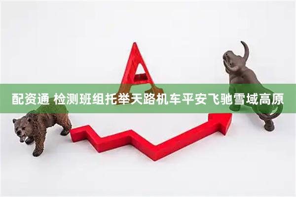 配资通 检测班组托举天路机车平安飞驰雪域高原