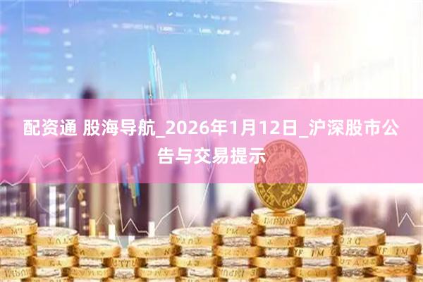 配资通 股海导航_2026年1月12日_沪深股市公告与交易提示