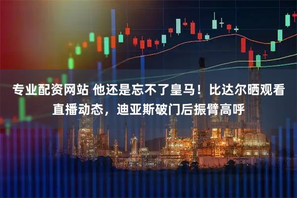 专业配资网站 他还是忘不了皇马！比达尔晒观看直播动态，迪亚斯破门后振臂高呼