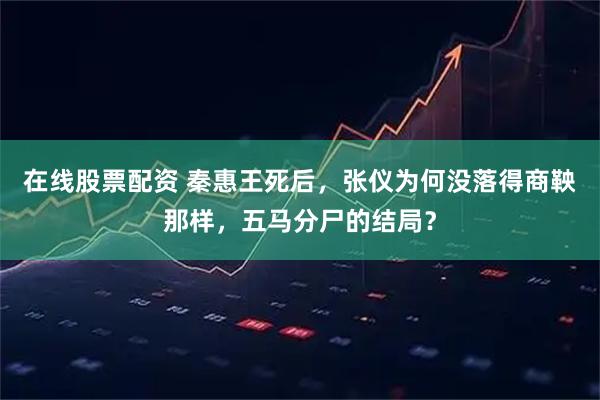 在线股票配资 秦惠王死后，张仪为何没落得商鞅那样，五马分尸的结局？