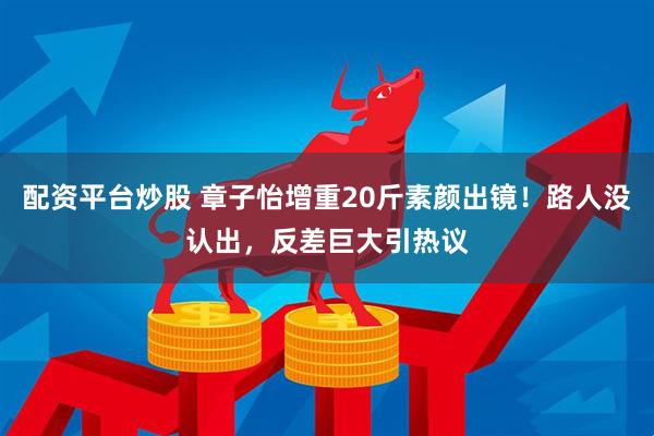 配资平台炒股 章子怡增重20斤素颜出镜！路人没认出，反差巨大引热议