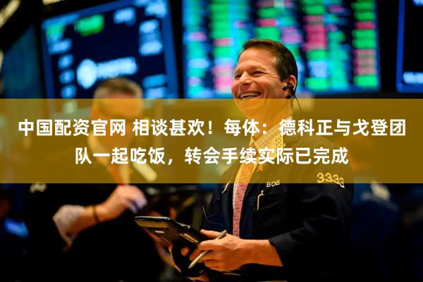 中国配资官网 相谈甚欢！每体：德科正与戈登团队一起吃饭，转会手续实际已完成