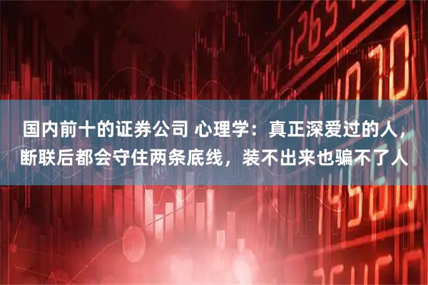 国内前十的证券公司 心理学：真正深爱过的人，断联后都会守住两条底线，装不出来也骗不了人