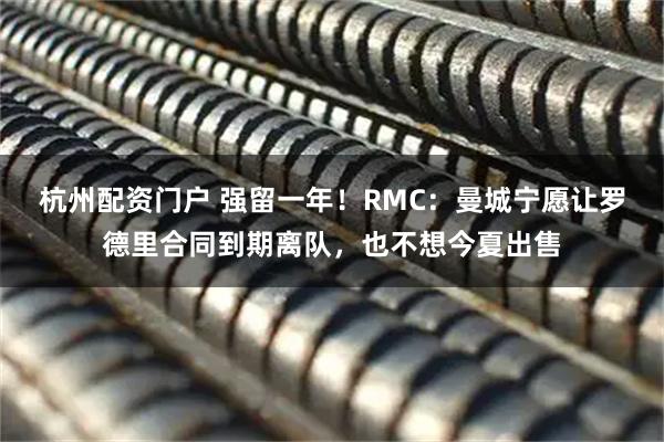 杭州配资门户 强留一年！RMC：曼城宁愿让罗德里合同到期离队，也不想今夏出售
