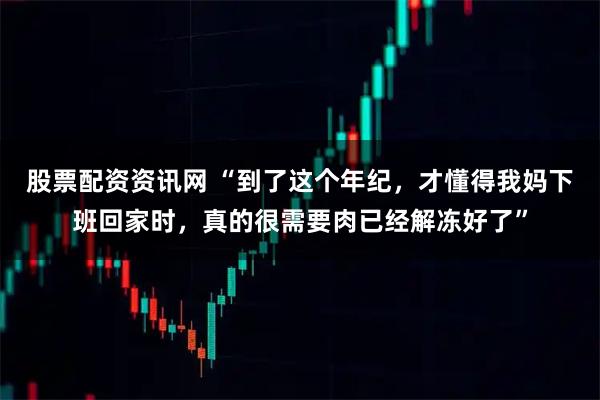 股票配资资讯网 “到了这个年纪，才懂得我妈下班回家时，真的很需要肉已经解冻好了”