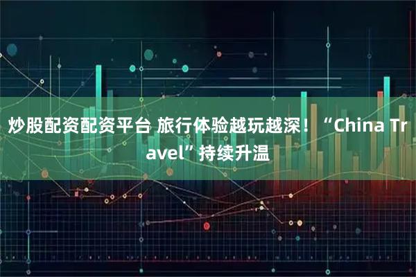 炒股配资配资平台 旅行体验越玩越深！“China Travel”持续升温
