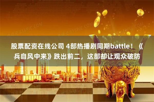 股票配资在线公司 4部热播剧同期battle！《兵自风中来》跌出前二，这部却让观众破防
