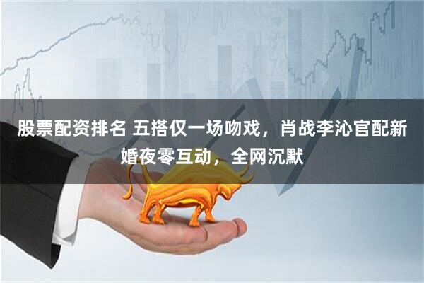 股票配资排名 五搭仅一场吻戏，肖战李沁官配新婚夜零互动，全网沉默