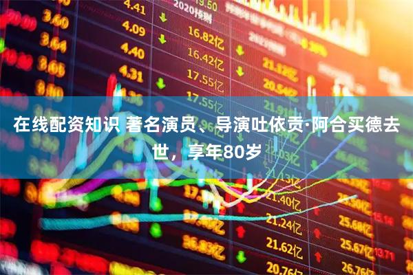 在线配资知识 著名演员、导演吐依贡·阿合买德去世，享年80岁