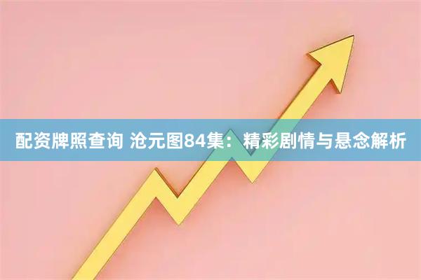 配资牌照查询 沧元图84集：精彩剧情与悬念解析