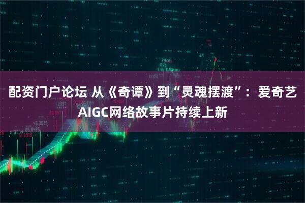 配资门户论坛 从《奇谭》到“灵魂摆渡”：爱奇艺AIGC网络故事片持续上新