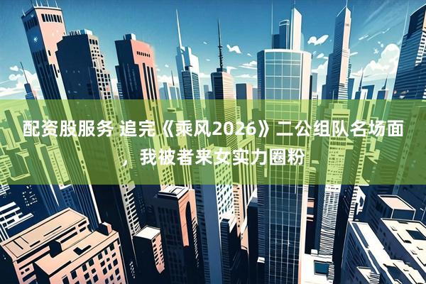 配资股服务 追完《乘风2026》二公组队名场面，我被者来女实力圈粉