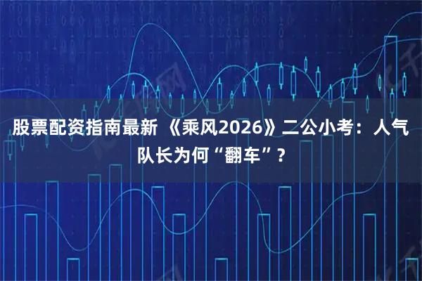 股票配资指南最新 《乘风2026》二公小考：人气队长为何“翻车”？