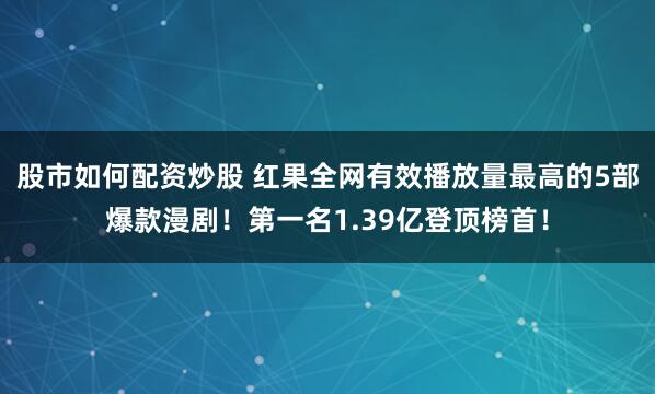 股市如何配资炒股 红果全网有效播放量最高的5部爆款漫剧！第一名1.39亿登顶榜首！